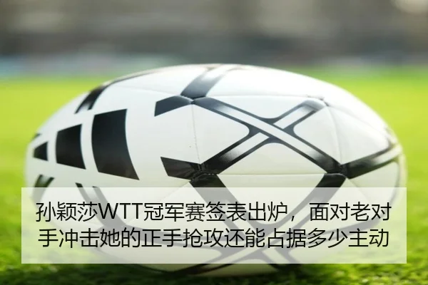 孙颖莎WTT冠军赛签表出炉，面对老对手冲击她的正手抢攻还能占据多少主动